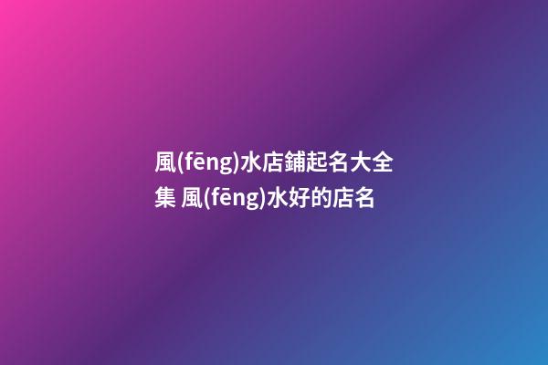 風(fēng)水店鋪起名大全集 風(fēng)水好的店名